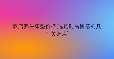 酒店养生床垫价格(选购时需留意的几个关键点)