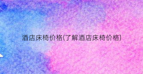 酒店床椅价格(了解酒店床椅价格)