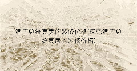 酒店总统套房的装修价格(探究酒店总统套房的装修价格)