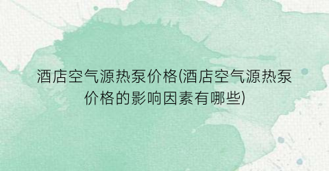 酒店空气源热泵价格(酒店空气源热泵价格的影响因素有哪些)