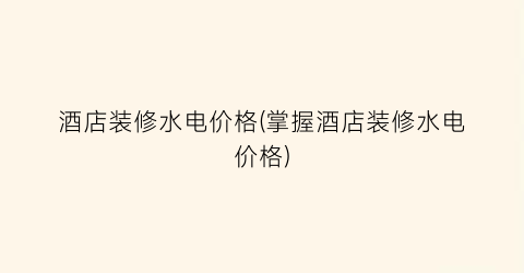 酒店装修水电价格(掌握酒店装修水电价格)