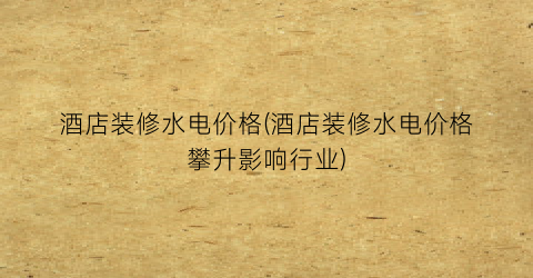 酒店装修水电价格(酒店装修水电价格攀升影响行业)