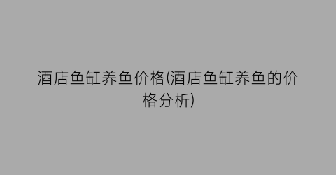 酒店鱼缸养鱼价格(酒店鱼缸养鱼的价格分析)