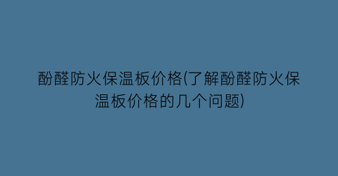 酚醛防火保温板价格(了解酚醛防火保温板价格的几个问题)