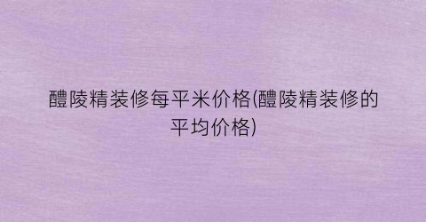 醴陵精装修每平米价格(醴陵精装修的平均价格)