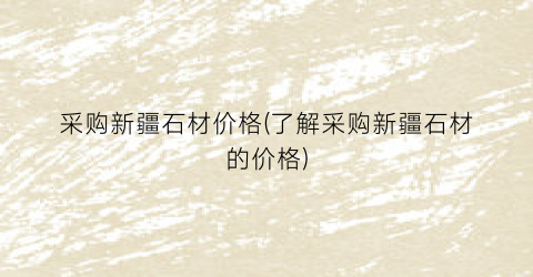 采购新疆石材价格(了解采购新疆石材的价格)