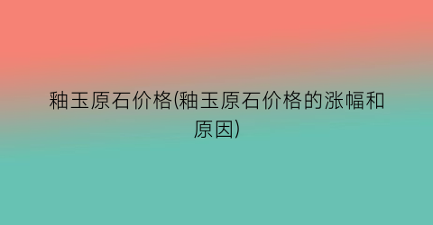 釉玉原石价格(釉玉原石价格的涨幅和原因)