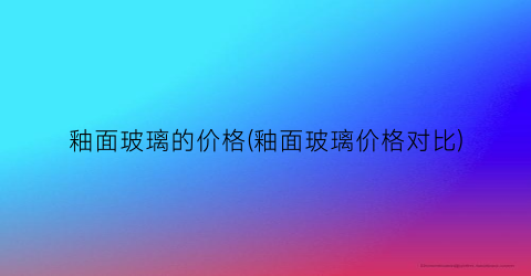 釉面玻璃的价格(釉面玻璃价格对比)