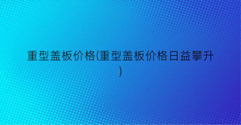 重型盖板价格(重型盖板价格日益攀升)