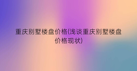 重庆别墅楼盘价格(浅谈重庆别墅楼盘价格现状)