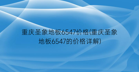 重庆圣象地板6547价格(重庆圣象地板6547的价格详解)
