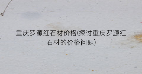 重庆罗源红石材价格(探讨重庆罗源红石材的价格问题)