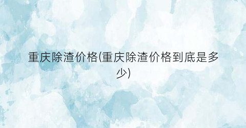 重庆除渣价格(重庆除渣价格到底是多少)