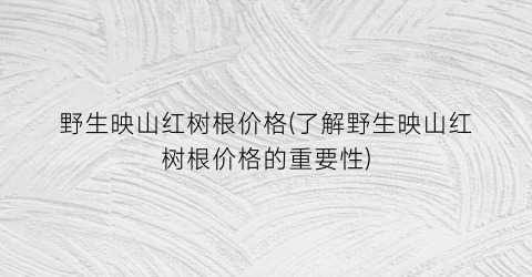 野生映山红树根价格(了解野生映山红树根价格的重要性)