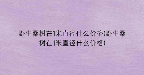 野生桑树在1米直径什么价格(野生桑树在1米直径什么价格)