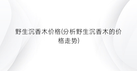 野生沉香木价格(分析野生沉香木的价格走势)