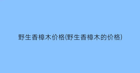 野生香樟木价格(野生香樟木的价格)