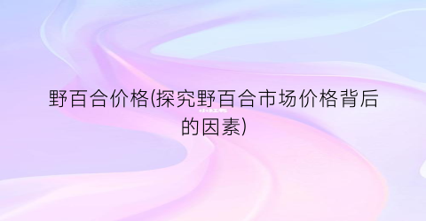 野百合价格(探究野百合市场价格背后的因素)
