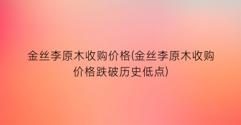金丝李原木收购价格(金丝李原木收购价格跌破历史低点)