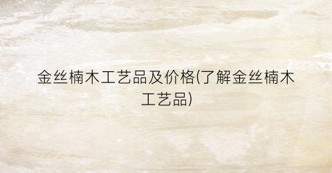 金丝楠木工艺品及价格(了解金丝楠木工艺品)