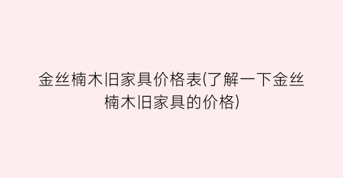 金丝楠木旧家具价格表(了解一下金丝楠木旧家具的价格)