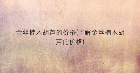 金丝楠木胡芦的价格(了解金丝楠木胡芦的价格)