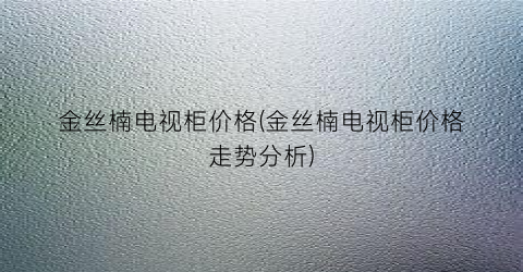 金丝楠电视柜价格(金丝楠电视柜价格走势分析)