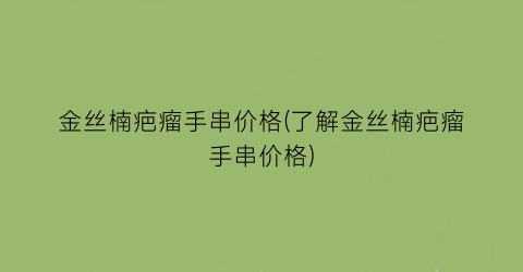 金丝楠疤瘤手串价格(了解金丝楠疤瘤手串价格)