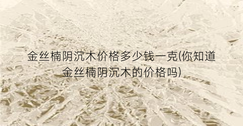 金丝楠阴沉木价格多少钱一克(你知道金丝楠阴沉木的价格吗)