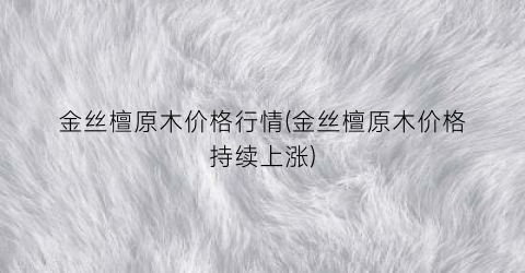 金丝檀原木价格行情(金丝檀原木价格持续上涨)