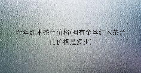 金丝红木茶台价格(拥有金丝红木茶台的价格是多少)