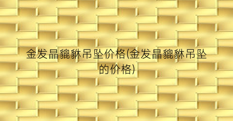 金发晶貔貅吊坠价格(金发晶貔貅吊坠的价格)