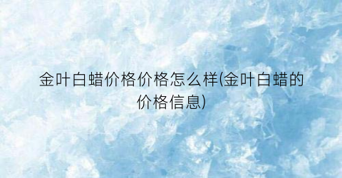 金叶白蜡价格价格怎么样(金叶白蜡的价格信息)