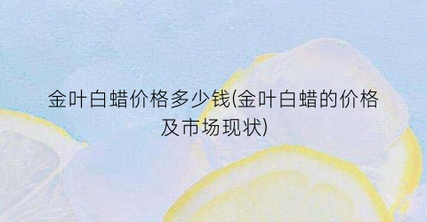 金叶白蜡价格多少钱(金叶白蜡的价格及市场现状)