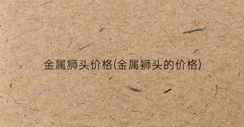“金属狮头价格(金属狮头的价格)