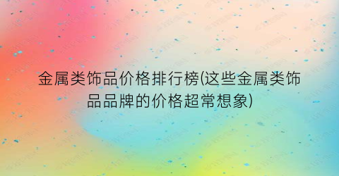 金属类饰品价格排行榜(这些金属类饰品品牌的价格超常想象)