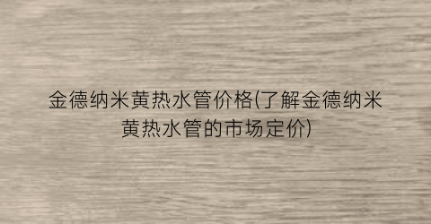 金德纳米黄热水管价格(了解金德纳米黄热水管的市场定价)