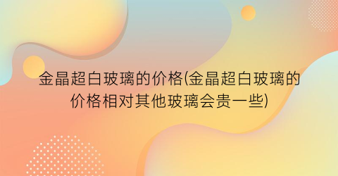 金晶超白玻璃的价格(金晶超白玻璃的价格相对其他玻璃会贵一些)