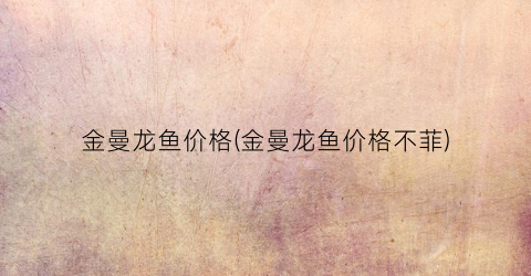 金曼龙鱼价格(金曼龙鱼价格不菲)