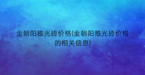 金朝阳雅光砖价格(金朝阳雅光砖价格的相关信息)