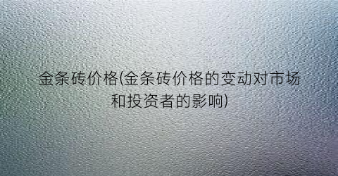 金条砖价格(金条砖价格的变动对市场和投资者的影响)