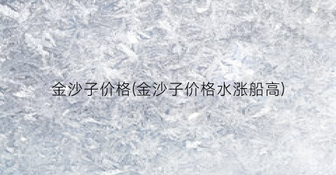 金沙子价格(金沙子价格水涨船高)