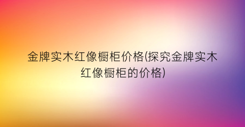 金牌实木红像橱柜价格(探究金牌实木红像橱柜的价格)