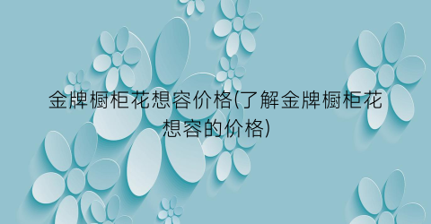 金牌橱柜花想容价格(了解金牌橱柜花想容的价格)