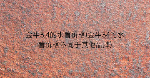 金牛3.4的水管价格(金牛34的水管价格不同于其他品牌)