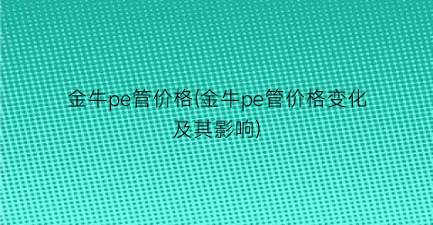 “金牛pe管价格(金牛pe管价格变化及其影响)