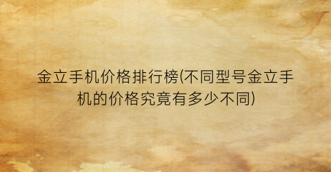 金立手机价格排行榜(不同型号金立手机的价格究竟有多少不同)