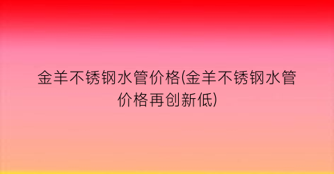 金羊不锈钢水管价格(金羊不锈钢水管价格再创新低)