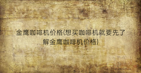 金鹰咖啡机价格(想买咖啡机就要先了解金鹰咖啡机价格)