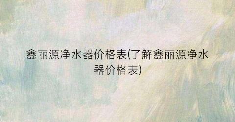 鑫丽源净水器价格表(了解鑫丽源净水器价格表)